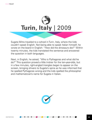 [SOLE]TOOLKIT




                   Turin, Italy | 2009
         HYDERABAD, INDIA | 2002




        Sugata Mitra traveled to a school in Turin, Italy, where the kids
        couldn’t speak English. Not being able to speak Italian himself, he
        wrote on the board in English: “How did the dinosaurs die?” Within
        twenty minutes, the kids translated the sentence and answered
        the question in both languages.

        Next, in English, he asked, “Who is Pythagoras and what did he
        do?” This question proved a little trickier for the ten-year-olds, but
        in a few minutes, right-angled triangles began to appear on the
        screen, bringing shivers to Sugata’s spine as he was informed that
        he spelled Pythagoras wrong and the kids spelled the philosopher
        and mathematician’s name for Sugata in Italian.




INSPIRATIONS                                                                     20
 