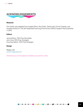 [SOLE]TOOLKIT




  ACKNOWLEDGEMENTS


  Research

  This toolkit was adapted from Sugata Mitra, Paul Dolan, David Leat, Emma Crawley, and
  Suneeta Kulkarni’s The Self Organised Learning Environment (SOLE) Support Pack published
  in 2010.

  Editors

  Jamia Wilson, TED Prize Storyteller
  John Cary, TED Prize Strategist
  Courtney Martin, TED Prize Strategist

  Design

  Megan Jett
  www.meganjett.com

  And thank you to thousands of children around the world.




                                                                                             21
 