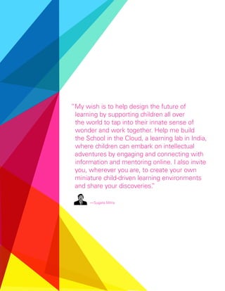 “My wish is to help design the future of
 learning by supporting children all over
 the world to tap into their innate sense of
 wonder and work together. Help me build
 the School in the Cloud, a learning lab in India,
 where children can embark on intellectual
 adventures by engaging and connecting with
 information and mentoring online. I also invite
 you, wherever you are, to create your own
 miniature child-driven learning environments
 and share your discoveries.  ”

      — Sugata Mitra
 