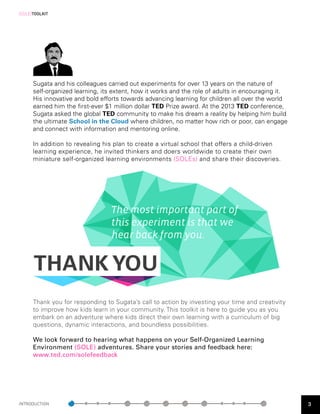 [SOLE]TOOLKIT




      Sugata and his colleagues carried out experiments for over 13 years on the nature of
      self-organized learning, its extent, how it works and the role of adults in encouraging it.
      His innovative and bold efforts towards advancing learning for children all over the world
      earned him the first-  ver $1 million dollar TED Prize award. At the 2013 TED conference,
                           e
      Sugata asked the global TED community to make his dream a reality by helping him build
      the ultimate School in the Cloud where children, no matter how rich or poor, can engage
      and connect with information and mentoring online.

      In addition to revealing his plan to create a virtual school that offers a child-driven
      learning experience, he invited thinkers and doers worldwide to create their own
      miniature self-organized learning environments (SOLEs) and share their discoveries.




                                 The most important part of
                                 this experiment is that we
                                 hear back from you.


      THANK YOU
      Thank you for responding to Sugata’s call to action by investing your time and creativity
      to improve how kids learn in your community. This toolkit is here to guide you as you
      embark on an adventure where kids direct their own learning with a curriculum of big
      questions, dynamic interactions, and boundless possibilities.

      We look forward to hearing what happens on your Self-Organized Learning
      Environment (SOLE) adventures. Share your stories and feedback here:
      www.ted.com/solefeedback




INTRODUCTION                                                                                        3
 