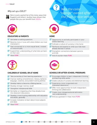 [SOLE]TOOLKIT



                                                                          Was the color
  Why set up a SOLE?
                                                                         “orange” named after
      Here is just a partial list of the many ways that
      Sugata’s and others’ studies have shown that                        the fruit or vice versa?
      people like you can benefit from SOLEs:
                                                                                                   — Curiosity Catalyst




  EDUCATORS & PARENTS                                       HOME
      Get better at asking questions                          Opportunity to actively participate in your
      Become more in tune with what children are most         child’s learning
      interested in                                           Cultivate a culture of curiosity in the home
      Feel connected on a more equal level, instead           Reinforce and expand on what your kids have
      of hierarchically                                       already learned in school
      Expand their understanding of what kids can learn       Strengthen connections between parents 		
      on their own                                            and kids
      Have FUN!                                               And of course—have FUN!




  CHILDREN AT SCHOOL OR AT HOME                             SCHOOLS OR AFTER-SCHOOL PROGRAMS
      Take ownership of their learning experience             Encourage children to learn independent thinking
      Improve reading comprehension, literacy, behavior,      and learning skills earlier
      language, creativity, and problem-solving abilities     Create cultures of curiosity and child-driven learning
      Develop habits to become a lifelong learner             Experience more invigorated and 		
      Develop stronger memory recall                          interested classrooms

      Strengthen interpersonal skills                         Offer more opportunities for both independent
                                                              thinking and collaboration
      Get better at integrating what they already know
      into classroom discussions                              Create more intergenerational admiration		
                                                              and understanding
      Develop a more trusting relationship with educators
      and adults, generally                                   And you guessed it—have more FUN!

      Increase motivation to learn about more subjects
      and ideas
      Have FUN!




INTRODUCTION                                                                                                              5
 
