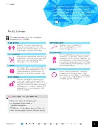 [SOLE]TOOLKIT

                                                                “Education-as-usual assumes that
                                                                 kids are empty vessels who need
                                                                 to be sat down in a room and filled
                                                                 with curricular content. Dr. Mitra’s
                                                                 experiments prove that wrong.”
                                                                         —  inux Journal
                                                                          L




  The SOLE Mindset

      To make the most out of the experience,
      adopt the SOLE mindset:

  CHILD-DRIVEN                                                TRANSFORMATIVE
             Kids are motivated by choice and                          Children have the ability to
             the interests they share with their                       think critically and can learn
             friends. Self-directed learning is more                   astonishingly quickly.
             sustainable, long-lasting learning.
                                                              ENCOURAGING
  COLLABORATIVE                                                         The most effective educators are great
            Kids learn socially before internalizing                    witnesses, supporters, and structure-
            knowledge. Learning with a crew also                        providers, but not answer-suppliers. The
            helps with memory recall and the                            Internet helps children answer almost
            development of social skills.                               any question, but encouragement helps
                                                                        kids have the confidence to be resilient
  CURIOUS                                                               and solve problems.
                 All kids are born with an innate sense

       ?
                 of wonder. Kids construct their own          PATIENT
                 understanding of new concepts by                        It may take some time for educators
                 relating it to what they already know.                  to become comfortable with a new
                                                                         technique and for children to adapt to a
  OPEN-MINDED                                                            new way of learning. If at first you don’t
            Kids are capable of understanding                            succeed, try and try again.
            more than adults usually give them
            credit for, especially when they’re in a
            flexible environment where it is okay
            to experiment, “unlearn” beliefs and
            assumptions when necessary, and
            make mistakes.



  SOLES FEED THE FIRE OF CURIOSITY

        Kids are in charge of finding answers
        A peer helper is responsible for
        behavior management
        Children are free to organize groups on their own
        Kids perceive greater control of their own learning




INTRODUCTION                                                                                                          6
 