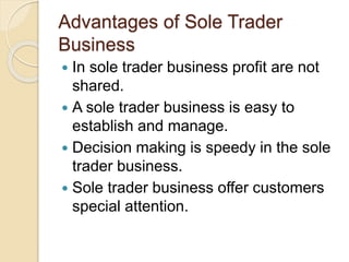 Advantages of Sole Trader
Business
 In sole trader business profit are not
shared.
 A sole trader business is easy to
establish and manage.
 Decision making is speedy in the sole
trader business.
 Sole trader business offer customers
special attention.
 
