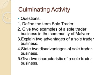 Culminating Activity
 Questions:
1. Define the term Sole Trader
2. Give two examples of a sole trader
business in the community of Malvern.
3.Explain two advantages of a sole trader
business.
4.State two disadvantages of sole trader
business.
5.Give two characteristic of a sole trader
business.
 