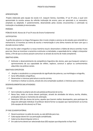 PROJETO SOLETRANDO
APRESENTAÇÃO
Projeto elaborado pela equipe da escola U.E. Joaquim Gomes, Cacimbão, 1º ao 5º anos, o qual será
apresentado às escolas anexas da referida instituição de ensino, para ser apreciado e, se necessário,
ampliado ou adaptado. E posteriormente, desenvolvido pelas escolas circunvizinhas e culminado na
instituição e localidade já mencionados.
PERÍODO:
PÚBLICO ALVO: Alunos do 1º ao 5º anos do Ensino Fundamental.
JUSTIFICATIVA
A grafia das palavras na Língua Portuguesa não é muito simples e precisa-se de estudos para entendê-la e
memorizá-la. O incentivo ao treino da escrita e memorização é uma ótima maneira de fazer com que o
alunado escreva melhor.
O que nos faz saber ortografia é a nossa memória visual e desenvolver o hábito de leitura contribui muito
para isso. Deve-se incentivar o raciocínio e estimular a criatividade, a capacidade de ler, redigir e interpretar
textos, a fim de que os alunos possam comunicar-se através da escrita de modo competente.
OBJETIVO GERAL
 Estimular o desenvolvimento da competência linguística dos alunos, para que busquem sempre o
aprimoramento de sua capacidade de refletir, explorar, construir e aplicar os conhecimentos
adquiridos nas práticas sociais.
OBJETIVOS ESPECÍFICOS
 Ampliar o vocabulário e a compreensão do significado das palavras, sua morfologia e ortografia;
 Sanar dificuldades ortográficas;
 Desenvolver o interesse pela leitura e escrita correta;
 Incentivar e motivar os alunos, através de uma competição saudável, o interesse para o estudo.
DESENVOLVIMENTOS DAS ATIVIDADES
1ª FASE
 Será realizada na própria sala de aula pelo(a) professor(a) da turma.
 Nessa fase, todos os alunos devem participar, através de atividades de leitura, escrita, ditados,
produções textuais e momentos de soletração.
 Selecionar 50% dos alunos da turma, aqueles que tiverem melhor desempenho, para participar da
etapa de soletração individual. O professor deverá formar as equipes que representaram as turmas
(três equipes de três alunos) na 2ª fase.
2ª FASE (CLASSIFICATÓRIA)
 Deverá acontecer no pátio da escola, ou sala definida para isso.
 Cada equipe deverá ter sua pontuação contabilizada.
 Cada turma deverá disputar entre si.
 Em cada turma deverá ser selecionada duas (02) equipes que disputarão na fase final.
 