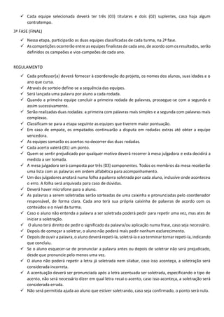  Cada equipe selecionada deverá ter três (03) titulares e dois (02) suplentes, caso haja algum
contratempo.
3ª FASE (FINAL)
 Nessa etapa, participarão as duas equipes classificadas de cada turma, na 2ª fase.
 As competições ocorrerão entre as equipes finalistas de cada ano, de acordo com os resultados, serão
definidos os campeões e vice-campeões de cada ano.
REGULAMENTO
 Cada professor(a) deverá fornecer à coordenação do projeto, os nomes dos alunos, suas idades e o
ano que cursa.
 Através de sorteio define-se a sequência das equipes.
 Será lançada uma palavra por aluno a cada rodada.
 Quando a primeira equipe concluir a primeira rodada de palavras, prossegue-se com a segunda e
assim sucessivamente.
 Serão realizadas duas rodadas: a primeira com palavras mais simples e a segunda com palavras mais
complexas.
 Classificam-se para a etapa seguinte as equipes que tiverem maior pontuação.
 Em caso de empate, os empatados continuarão a disputa em rodadas extras até obter a equipe
vencedora.
 As equipes somarão os acertos no decorrer das duas rodadas.
 Cada acerto valerá (01) um ponto.
 Quem se sentir prejudicado por qualquer motivo deverá recorrer à mesa julgadora e esta decidirá a
medida a ser tomada.
 A mesa julgadora será composta por três (03) componentes. Todos os membros da mesa receberão
uma lista com as palavras em ordem alfabética para acompanhamento.
 Um dos julgadores anotará numa folha a palavra soletrada por cada aluno, inclusive onde aconteceu
o erro. A folha será arquivada para caso de dúvidas.
 Deverá haver microfone para o aluno.
 As palavras a serem soletradas serão sorteadas de uma caixinha e pronunciadas pelo coordenador
responsável, de forma clara. Cada ano terá sua própria caixinha de palavras de acordo com os
conteúdos e o nível da turma.
 Caso o aluno não entenda a palavra a ser soletrada poderá pedir para repetir uma vez, mas ates de
iniciar a soletração.
 O aluno terá direito de pedir o significado da palavra/ou aplicação numa frase, caso seja necessário.
 Depois de começar a soletrar, o aluno não poderá mais pedir nenhum esclarecimento.
 Depois de ouvir a palavra, o aluno deverá repeti-la, soletrá-la e ao terminar tornar repeti-la, indicando
que concluiu.
 Se o aluno esquecer-se de pronunciar a palavra antes ou depois de soletrar não será prejudicado,
desde que pronuncie pelo menos uma vez.
 O aluno não poderá repetir a letra já soletrada nem silabar, caso isso aconteça, a soletração será
considerada incorreta.
 A acentuação deverá ser pronunciada após a letra acentuada ser soletrada, especificando o tipo de
acento, não será necessário dizer em qual letra recai o acento, caso isso aconteça, a soletração será
considerada errada.
 Não será permitida ajuda ao aluno que estiver soletrando, caso seja confirmado, o ponto será nulo.
 
