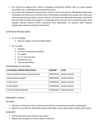  Se o aluno errar alguma letra, acento ou qualquer sinal gráfico (cedilha, hífen, til, acento agudo,
circunflexo, etc.) a soletração será considerada errada.
 Para critério de desempate haverá palavras “extras”, (com maior grau de dificuldade) selecionadas
antecipadas de acordo com o nível da turma. Será lançada uma palavra por equipe, mas nesse caso,
não será necessário que todos os alunos soletrem. Se na primeira rodada de desempate, uma equipe
ficar com (01) um ponto de vantagem, a competição será encerrada. Caso o empate prossiga, serão
lançadas quantas palavras forem necessárias para desempatar. As palavras serão lançadas
obedecendo a sequência definida inicialmente.
CONTEÚDOS POR ANO (SÉRIE)
 1º, 2º E 3º ANOS
 Palavras simples, com até três(03) sílabas.
 4º e 5º ANOS
 Dígrafos;
 Encontro consonantal e vocálico;
 Til, cedilha
 SS, “S” com som de Z;
 M antes de P e B,
 Palavras polissílabas.
CRONOGRAMA DE EXECUÇÃO
ATIVIDADES A SEREM EXECUTADAS DIA/MÊS LOCAL
Apresentação do projeto aos professores 28/04/2016 Joaquim Gomes
Lançamento do projeto 09/05/2016 Joaquim Gomes
1ª fase (sala) 27/05/2016 Joaquim Gomes
2ª fase (pátio) 17/06/2016 Joaquim Gomes
3ª fase (final/culminância) 15/07/2016 Joaquim Gomes
PREMIAÇÃO: medalhas
RECURSOS
 Humanos: Professores, alunos, diretores, funcionários, secretário de educação, coordenador.
 Material: livros diversos, dicionários, papel cartão, lápis, caneta, papel, jogos variados, entre outros.
AVALIAÇÃO
 Será feita durante todo o decorrer do projeto;
 Registro das atividades com fotos vídeos e relatórios.
 