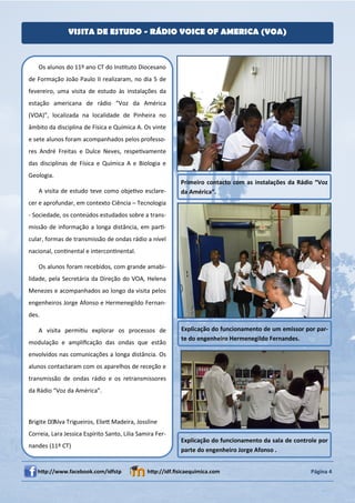 VISITA DE ESTUDO - RÁDIO VOICE OF AMERICA (VOA)



    Os alunos do 11º ano CT do InsƟtuto Diocesano
de Formação João Paulo II realizaram, no dia 5 de
fevereiro, uma visita de estudo às instalações da
estação americana de rádio “Voz da América
(VOA)”, localizada na localidade de Pinheira no
âmbito da disciplina de Física e Química A. Os vinte
e sete alunos foram acompanhados pelos professo-
res André Freitas e Dulce Neves, respeƟvamente
das disciplinas de Física e Química A e Biologia e
Geologia.
                                                           Primeiro contacto com as instalações da Rádio “Voz
    A visita de estudo teve como objeƟvo esclare-          da América”.
cer e aprofundar, em contexto Ciência – Tecnologia
- Sociedade, os conteúdos estudados sobre a trans-
missão de informação a longa distância, em parƟ-
cular, formas de transmissão de ondas rádio a nível
nacional, conƟnental e interconƟnental.

    Os alunos foram recebidos, com grande amabi-
lidade, pela Secretária da Direção do VOA, Helena
Menezes e acompanhados ao longo da visita pelos
engenheiros Jorge Afonso e Hermenegildo Fernan-
des.

    A visita permiƟu explorar os processos de              Explicação do funcionamento de um emissor por par-
                                                           te do engenheiro Hermenegildo Fernandes.
modulação e ampliﬁcação das ondas que estão
envolvidos nas comunicações a longa distância. Os
alunos contactaram com os aparelhos de receção e
transmissão de ondas rádio e os retransmissores
da Rádio “Voz da América”.



Brigite D´Alva Trigueiros, ElieƩ Madeira, Jossline
Correia, Lara Jessica Espírito Santo, Lilia Samira Fer-
                                                           Explicação do funcionamento da sala de controle por
nandes (11º CT)
                                                           parte do engenheiro Jorge Afonso .


   hƩp://www.facebook.com/idfstp               hƩp://idf.ﬁsicaequimica.com                              Página 4
 
