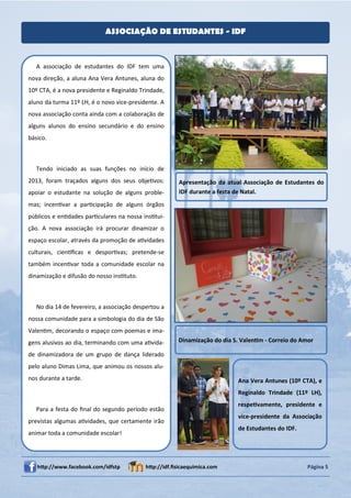 ASSOCIAÇÃO DE ESTUDANTES - IDF



   A associação de estudantes do IDF tem uma
nova direção, a aluna Ana Vera Antunes, aluna do
10º CTA, é a nova presidente e Reginaldo Trindade,
aluno da turma 11º LH, é o novo vice-presidente. A
nova associação conta ainda com a colaboração de
alguns alunos do ensino secundário e do ensino
básico.



   Tendo iniciado as suas funções no início de
2013, foram traçados alguns dos seus objeƟvos:          Apresentação da atual Associação de Estudantes do
apoiar o estudante na solução de alguns proble-         IDF durante a festa de Natal.
mas; incenƟvar a parƟcipação de alguns órgãos
públicos e enƟdades parƟculares na nossa insƟtui-
ção. A nova associação irá procurar dinamizar o
espaço escolar, através da promoção de aƟvidades
culturais, cienơﬁcas e desporƟvas; pretende-se
também incenƟvar toda a comunidade escolar na
dinamização e difusão do nosso insƟtuto.



   No dia 14 de fevereiro, a associação despertou a
nossa comunidade para a simbologia do dia de São
ValenƟm, decorando o espaço com poemas e ima-
gens alusivos ao dia, terminando com uma aƟvida-        Dinamização do dia S. ValenƟm - Correio do Amor

de dinamizadora de um grupo de dança liderado
pelo aluno Dimas Lima, que animou os nossos alu-
nos durante a tarde.                                                        Ana Vera Antunes (10º CTA), e
                                                                            Reginaldo Trindade (11º LH),
                                                                            respeƟvamente, presidente e
   Para a festa do ﬁnal do segundo período estão
                                                                            vice-presidente da Associação
previstas algumas aƟvidades, que certamente irão
                                                                            de Estudantes do IDF.
animar toda a comunidade escolar!




   hƩp://www.facebook.com/idfstp            hƩp://idf.ﬁsicaequimica.com                              Página 5
 