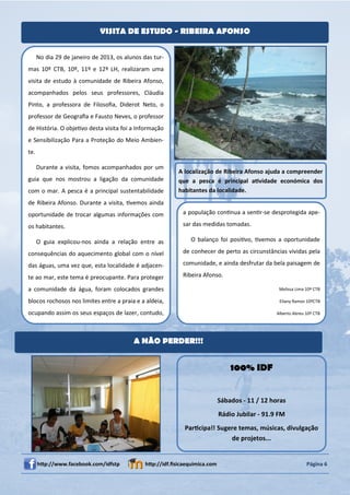 VISITA DE ESTUDO - RIBEIRA AFONSO


      No dia 29 de janeiro de 2013, os alunos das tur-
mas 10º CTB, 10º, 11º e 12º LH, realizaram uma
visita de estudo à comunidade de Ribeira Afonso,
acompanhados pelos seus professores, Cláudia
Pinto, a professora de Filosoﬁa, Diderot Neto, o
professor de Geograﬁa e Fausto Neves, o professor
de História. O objeƟvo desta visita foi a Informação
e Sensibilização Para a Proteção do Meio Ambien-
te.

      Durante a visita, fomos acompanhados por um
                                                           A localização de Ribeira Afonso ajuda a compreender
guia que nos mostrou a ligação da comunidade               que a pesca é principal aƟvidade económica dos
com o mar. A pesca é a principal sustentabilidade          habitantes da localidade.
de Ribeira Afonso. Durante a visita, Ɵvemos ainda
oportunidade de trocar algumas informações com               a população conƟnua a senƟr-se desprotegida ape-

os habitantes.                                               sar das medidas tomadas.

      O guia explicou-nos ainda a relação entre as              O balanço foi posiƟvo, Ɵvemos a oportunidade

consequências do aquecimento global com o nível              de conhecer de perto as circunstâncias vividas pela

das águas, uma vez que, esta localidade é adjacen-           comunidade, e ainda desfrutar da bela paisagem de

te ao mar, este tema é preocupante. Para proteger            Ribeira Afonso.

a comunidade da água, foram colocados grandes                                                     Melissa Lima 10º CTB

blocos rochosos nos limites entre a praia e a aldeia,                                             Eliany Ramos 10ºCTB

ocupando assim os seus espaços de lazer, contudo,                                                Alberto Abreu 10º CTB




                                          A NÃO PERDER!!!


                                                                                 100% IDF


                                                                             Sábados - 11 / 12 horas
                                                                             Rádio Jubilar - 91.9 FM
                                                             ParƟcipa!! Sugere temas, músicas, divulgação
                                                                            de projetos...


      hƩp://www.facebook.com/idfstp            hƩp://idf.ﬁsicaequimica.com                                     Página 6
 