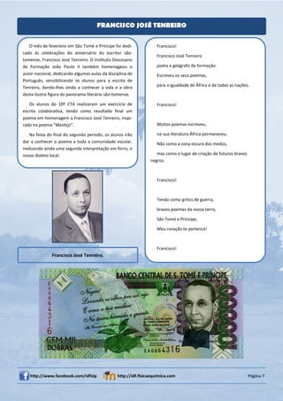 FRANCISCO JOSÉ TENREIRO


   O mês de fevereiro em São Tomé e Príncipe foi dedi-            Francisco!
cado às celebrações do aniversário do escritor são-
                                                                  Francisco José Tenreiro
tomense, Francisco José Tenreiro. O InsƟtuto Diocesano
de Formação João Paulo II também homenageou o                     poeta e geógrafo de formação.
autor nacional, dedicando algumas aulas da disciplina de          Escreveu os seus poemas,
Português, sensibilizando os alunos para a escrita de
Tenreiro, dando-lhes ainda a conhecer a vida e a obra             para a igualdade de África e de todas as nações.
desta ilustre ﬁgura do panorama literário são-tomense.

   Os alunos do 10º CTA realizaram um exercício de                Francisco!
escrita colaboraƟva, tendo como resultado ﬁnal um
poema em homenagem a Francisco José Tenreiro, inspi-
rado no poema “MesƟço”.                                           Muitos poemas escreveu,

   Na festa do ﬁnal do segundo período, os alunos irão            na sua literatura África permaneceu.
dar a conhecer o poema a toda a comunidade escolar,               Não como a zona escura dos medos,
realizando ainda uma segunda interpretação em forro, o
nosso dialeto local.                                              mas como o lugar de criação de futuros bravos
                                                               negros.



                                                                  Francisco!



                                                                  Tendo como gritos de guerra,

                                                                  bravos poemas da nossa terra,

                                                                  São Tomé e Príncipe,

                                                                  Meu coração te pertence!



                                                                  Francisco!
              Francisco José Tenreiro.




   hƩp://www.facebook.com/idfstp                hƩp://idf.ﬁsicaequimica.com                                       Página 7
 