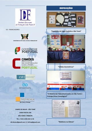 EXPOSIÇÕES




CO - FINANCIADORES:
                                                                “Expedição de Gago CouƟnho a São Tomé”




          MINISTÉRIO DA EDUCAÇÃO, CULTURA E FORMAÇÃO STP




                                                                         “Sólidos Geométricos”




                                                           “A História das Telecomunicações em São Tomé e
                                                           Príncipe (Friso Cronológico)”


                      São Tomé e Príncipe




             CAMPO DE MILHO - SÃO TOMÉ

                     CAIXA POSTAL 636

                   SÃO TOMÉ E PRÍNCIPE

                TEL. / FAX (+239) 222 11 94

      idf.diretor@gmail.com ||| idf.stp@gmail.com                        “Mulheres na Ciência”
 