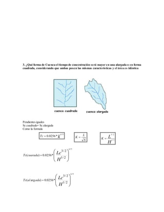 3. ¿Qué forma de Cuenca el tiempo de concentración será mayor en una alargada o en forma 
cuadrada, considerando que ambas posen las mismas características y el área es idéntica 
Pendientes iguales 
Sc cuadrado= Sc alargada 
Como la formula 
 
  
 
 
  
 
 
Lc 
H 
Tc cuarada 
3/ 2 
1/ 2 
( ) 0.0256* 
0.77 
 
  
 
 
  
 
 
Lc 
H 
Tc al ada 
3/ 2 
1/ 2 
( arg ) 0.0256* 
0.77 
Tc k 
0.77 
 0.0256* 
L 
S 
K  
3 / 2 
L K 1/ 2 
H 
 
 