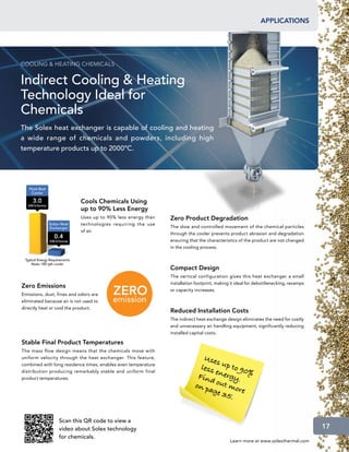 applications




COOLING  HEATING CHEMICALS


Indirect Cooling  Heating
Technology Ideal for
Chemicals
The Solex heat exchanger is capable of cooling and heating
a wide range of chemicals and powders, including high
temperature products up to 2000ºC.




                            Cools Chemicals Using
                            up to 90% Less Energy
                            Uses up to 90% less energy than    Zero Product Degradation
                            technologies requiring the use
                                                               The slow and controlled movement of the chemical particles
                            of air.
                                                               through the cooler prevents product abrasion and degradation
                                                               ensuring that the characteristics of the product are not changed
                                                               in the cooling process.



                                                               Compact Design
                                                               The vertical configuration gives this heat exchanger a small
                                                               installation footprint, making it ideal for debottlenecking, revamps
Zero Emissions
                                                               or capacity increases.
Emissions, dust, fines and odors are
eliminated because air is not used to
directly heat or cool the product.
                                                               Reduced Installation Costs
                                                               The indirect heat exchange design eliminates the need for costly
                                                               and unnecessary air handling equipment, significantly reducing
                                                               installed capital costs.

Stable Final Product Temperatures
The mass flow design means that the chemicals move with
uniform velocity through the heat exchanger. This feature,                    U se
                                                                                   s
combined with long residence times, enables even temperature
                                                                             less up to 90
                                                                                  e        %
                                                                            Find nergy.
distribution producing remarkably stable and uniform final
product temperatures.
                                                                           on p out mo
                                                                                age      r
                                                                                     35. e


                  Scan this QR code to view a
                  video about Solex technology                                                                                        17
                  for chemicals.
                                                                                             Learn more at www.solexthermal.com
 