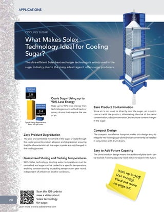 applications




          COOLING SUGAR


          What Makes Solex
          Technology Ideal for Cooling
          Sugar?
          The ultra-efficient Solex heat exchanger technology is widely used in the
          sugar industry due to the many advantages it offers sugar producers.




                                     Cools Sugar Using up to
                                     90% Less Energy
                                     Uses up to 90% less energy than
                                                                             Zero Product Contamination
                                     technologies such as fluid beds or
                                                                             Since air is not used to directly cool the sugar, air is not in
                                     rotary drums that require the use
                                                                             contact with the product, eliminating the risk of bacterial
                                     of air.
                                                                             contamination, odor contamination, and moisture content changes
                                                                             in the sugar.



                                                                             Compact Design
         Zero Product Degradation                                            The compact installation footprint makes this design easy to
                                                                             integrate into existing sugar plants and can conveniently be installed
         The slow and controlled movement of the sugar crystals through
                                                                             in conjunction with drum dryers.
         the cooler prevents product abrasion and degradation ensuring
         that the characteristics of the sugar crystals are not changed in
         the cooling process.
                                                                             Easy to Add Future Capacity
                                                                             The clever modular design means that additional plate banks can
         Guaranteed Storing and Packing Temperatures                         be stacked if cooling capacity needs to be increased in the future.

         With Solex technology, cooling water temperatures can be
         controlled and sugar can be cooled to a specific temperature,

                                                                                                     U se
         enabling constant storing or packing temperatures year round,
                                                                                                          s
                                                                                                    less up to 90
         independent of ambient or weather conditions.

                                                                                                         e        %
                                                                                                   Find nergy.
                                                                                                  on p out mo
                                                                                                       age      r
                                                                                                            35. e
                      Scan this QR code to
                      view a video about
20                    Solex technology
                      for sugar.
     Learn more at www.solexthermal.com
 