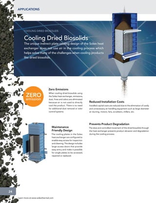 applications




          COOLING DRIED BIOSOLIDS


          Cooling Dried Biosolids
          The unique indirect plate cooling design of the Solex heat
          exchanger does not use air in the cooling process which
          helps solve many of the challenges when cooling products
          like dried biosolids.




                                  Zero Emissions
                                  When cooling dried biosolids using
                                  the Solex heat exchanger, emissions,
                                  dust, fines and odors are eliminated
                                  because air is not used to directly    Reduced Installation Costs
                                  cool the product. There is no need     Installed capital costs are reduced due to the elimination of costly
                                  for additional dust removal or odor    and unnecessary air handling equipment such as large diameter
                                  control systems.                       air ducting, motors, fans, scrubbers, chillers, etc.




                                                                         Prevents Product Degradation
                                     Maintenance                         The slow and controlled movement of the dried biosolids through
                                     Friendly Design                     the heat exchanger prevents product abrasion and degradation
                                     The cooling plates in the Solex     during the cooling process.
                                     heat exchanger are configured to
                                     enable easy access for inspection
                                     and cleaning. The design includes
                                     large access doors that provide
                                     easy entry and make it possible
                                     for single plates to be accessed,
                                     repaired or replaced.




24
     Learn more at www.solexthermal.com
 