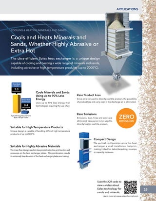 applications




COOLING  HEATING MINERALS AND SANDS


Cools and Heats Minerals and
Sands, Whether Highly Abrasive or
Extra Hot
The ultra-efficient Solex heat exchanger is a unique design
capable of cooling and heating a wide range of minerals and sands,
including abrasive or high temperature products (up to 2000ºC).




                              Cools Minerals and Sands
                              Using up to 90% Less                        Zero Product Loss
                              Energy                                      Since air is not used to directly cool the product, the possibility
                              Uses up to 90% less energy than             of product loss and carry-over in the discharge air is eliminated.
                              technologies requiring the use of air.



                                                                          Zero Emissions
                                                                          Emissions, dust, fines and odors are
                                                                          eliminated because air is not used to
                                                                          directly heat or cool the product.
Suitable for High Temperature Products
Unique design is capable of handling difficult high temperature
products of up to 2000ºC.

                                                                                            Compact Design
                                                                                            The vertical configuration gives this heat
Suitable for Highly Abrasive Materials                                                      exchanger a small installation footprint,
The mass flow design results in low product velocities and low bin-wall                     making it ideal for debottlenecking, revamps
pressures on the heat exchanger plates. This combination results                            or capacity increases.
in extremely low abrasion of the heat exchanger plates and casing.




                                                                                                Scan this QR code to
                                                                                                view a video about
                                                                                                Solex technology for                            25
                                                                                                sands and minerals.
                                                                                                       Learn more at www.solexthermal.com
 