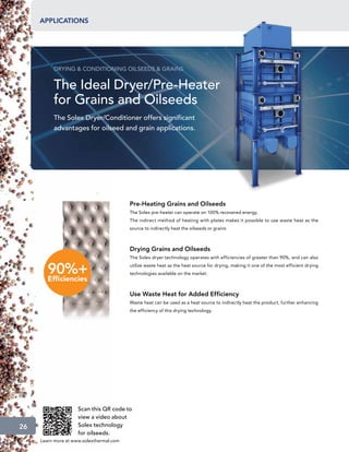 applications




          DRYING  CONDITIONING OILSEEDS  GRAINS


          The Ideal Dryer/Pre-Heater
          for Grains and Oilseeds
          The Solex Dryer/Conditioner offers significant
          advantages for oilseed and grain applications.




                                          Pre-Heating Grains and Oilseeds
                                          The Solex pre-heater can operate on 100% recovered energy.
                                          The indirect method of heating with plates makes it possible to use waste heat as the
                                          source to indirectly heat the oilseeds or grains.



                                          Drying Grains and Oilseeds
                                          The Solex dryer technology operates with efficiencies of greater than 90%, and can also
                                          utilize waste heat as the heat source for drying, making it one of the most efficient drying
                                          technologies available on the market.



                                          Use Waste Heat for Added Efficiency
                                          Waste heat can be used as a heat source to indirectly heat the product, further enhancing
                                          the efficiency of this drying technology.




                     Scan this QR code to
                     view a video about
26                   Solex technology
                     for oilseeds.
     Learn more at www.solexthermal.com
 
