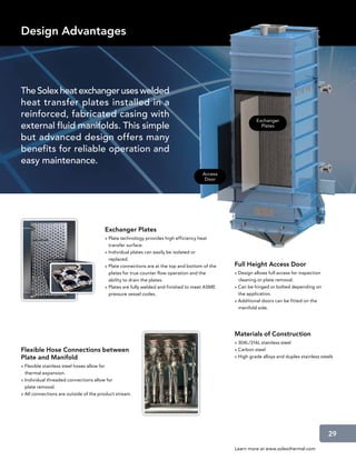Design Advantages




The Solex heat exchanger uses welded
heat transfer plates installed in a
reinforced, fabricated casing with
                                                                                                        Exchanger
external fluid manifolds. This simple                                                                     Plates

but advanced design offers many
benefits for reliable operation and
easy maintenance.
                                                                                    Access
                                                                                     Door




                                       Exchanger Plates
                                       » Plate technology provides high efficiency heat
                                         transfer surface.
                                       » Individual plates can easily be isolated or
                                         replaced.
                                       » Plate connections are at the top and bottom of the   Full Height Access Door
                                         plates for true counter flow operation and the       » Design allows full access for inspection
                                         ability to drain the plates.                           cleaning or plate removal.
                                       » Plates are fully welded and finished to meet ASME    » Can be hinged or bolted depending on
                                         pressure vessel codes.                                 the application.
                                                                                              » Additional doors can be fitted on the
                                                                                                manifold side.




                                                                                              Materials of Construction
                                                                                              » 304L/316L stainless steel
Flexible Hose Connections between                                                             » Carbon steel
Plate and Manifold                                                                            » High grade alloys and duplex stainless steels

» Flexible stainless steel hoses allow for
  thermal expansion.
» Individual threaded connections allow for
  plate removal.
» All connections are outside of the product stream.




                                                                                                                                           29

                                                                                              Learn more at www.solexthermal.com
 