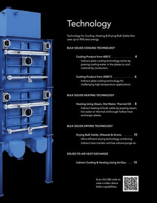 Technology
Technology for Cooling, Heating  Drying Bulk Solids that
uses up to 90% less energy.


BULK SOLIDS COOLING TECHNOLOGY


       Cooling Product from 400ºC . . . . . . . . . . . . . . . . . . . . . . . . . . . . . . 4
             Indirect plate cooling technology works by
             passing cooling water in the plates to cool
             material by conduction.


       Cooling Product from 2000ºC . . . . . . . . . . . . . . . . . . . . . . . . . . 6
             Indirect plate cooling technology for
             challenging high temperature applications.



BULK SOLIDS HEATING TECHNOLOGY


       Heating Using Steam, Hot Water, Thermal Oil . . . 8
             Indirect heating of bulk solids by passing steam,
             hot water or thermal oil through hollow heat
             exchanger plates.



BULK SOLIDS DRYING TECHNOLOGY


       Drying Bulk Solids, Oilseeds  Grains . . . . . . . . . . . . . . 10
             Ultra-efficient drying technology combining
             indirect heat transfer and low volume purge air.



SOLIDS-TO-AIR HEAT EXCHANGE


       Indirect Cooling  Heating Using Air/Gas . . . . . . . . 15




                                   Scan this QR code to
                                   view a video about
                                   Solex capabilities.
 