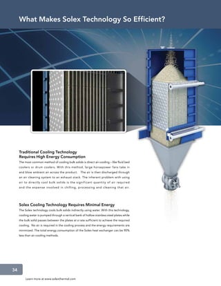 What Makes Solex Technology So Efficient?




     Traditional Cooling Technology
     Requires High Energy Consumption
     The most common method of cooling bulk solids is direct air-cooling – like fluid bed
     coolers or drum coolers. With this method, large horsepower fans take in
     and blow ambient air across the product.       The air is then discharged through
     an air cleaning system to an exhaust stack. The inherent problem with using
     air to direc tly cool bulk solids is the signif icant quantit y of air required
     and the ex pense involved in chilling, proces sing and cleaning that air.




     Solex Cooling Technology Requires Minimal Energy
     The Solex technology cools bulk solids indirectly using water. With this technology,
     cooling water is pumped through a vertical bank of hollow stainless steel plates while
     the bulk solid passes between the plates at a rate sufficient to achieve the required
     cooling. No air is required in the cooling process and the energy requirements are
     minimized. The total energy consumption of the Solex heat exchanger can be 90%
     less than air-cooling methods.




34
          Learn more at www.solexthermal.com
 
