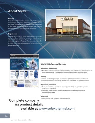 About Solex

     History
     Solex Thermal Science Inc. is a privately held company
     specializing in the science of heating, cooling and drying
     bulk solids. Founded under the name Bulkflow Technologies
     in 1999, Solex Thermal Science has installed over 400 heat
     exchangers in more than 43 countries world-wide.



     Experience
     Solex engineers of fer world-leading heat exchange
     exper tise. Even NASA has consulted with Solex on
     advanced heat exchange challenges. The heat–exchange
     specialists at Solex have the knowledge and experience
     to assist you in the implementation of advanced heat
     exchange solutions.




                                                              World-Wide Technical Services

                                                              Equipment Commissioning
                                                              » A qualified Solex technical services representative is on-site with your team to ensure the
                                                                Solex heat exchanger is installed and commissioned according to specifications.


                                                              Training
                                                              » On-site user training covers all aspects of equipment operation and maintenance.
                                                              » Detailed maintenance procedures facilitate long and reliable equipment operation.


                                                              Equipment Optimization
                                                              » The Solex customer support team can verify and validate equipment and process
                                                                performance in the field.
                                                              » Solex helps clients identify and document opportunities for improvement in
                                                                operational processes.


                                                              Spare Parts
                                                              » Solex provides both spare and replacement parts.
      Complete company
        and product details
            available at www.solexthermal.com

36
         Learn more at www.solexthermal.com
 