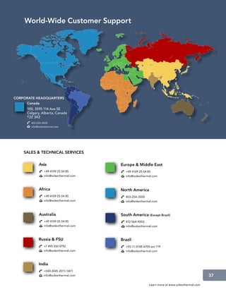 World-Wide Customer Support




CORPORATE HEADQUARTERS
     Canada
     100, 3595 114 Ave SE
     Calgary, Alberta, Canada
     T2Z 3X2
       403-254-3500
       info@solexthermal.com




    SALES  TECHNICAL SERVICES

            Asia                        Europe  Middle East
                +49 4109 25 04 85         +49 4109 25 04 85
                info@solexthermal.com     info@solexthermal.com



            Africa                      North America
                +49 4109 25 04 85         403-254-3500
                info@solexthermal.com     info@solexthermal.com



            Australia                   South America (Except Brazil)
                +49 4109 25 04 85         412-564-9003
                info@solexthermal.com     info@solexthermal.com



            Russia  FSU                Brazil
                +7 495 350 4792           +55-11-4148-6700 ext 119
                info@solexthermal.com     info@solexthermal.com



            India
                +044 2445 2011/ 0611
                info@solexthermal.com                                                          37

                                                          Learn more at www.solexthermal.com
 
