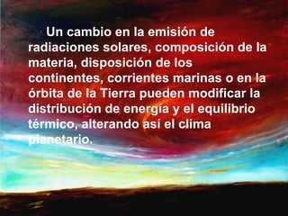 Un cambio en la emisión de
radiaciones solares, composición de la
materia, disposición de los
continentes, corrientes marinas o en la
órbita de la Tierra pueden modificar la
distribución de energía y el equilibrio
térmico, alterando así el clima
planetario.
 