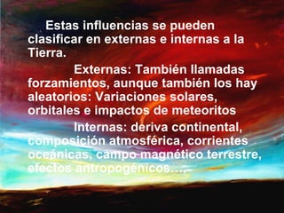 Estas influencias se pueden
clasificar en externas e internas a la
Tierra.
        Externas: También llamadas
forzamientos, aunque también los hay
aleatorios: Variaciones solares,
orbitales e impactos de meteoritos
        Internas: deriva continental,
composición atmosférica, corrientes
oceánicas, campo magnético terrestre,
efectos antropogénicos…,
 