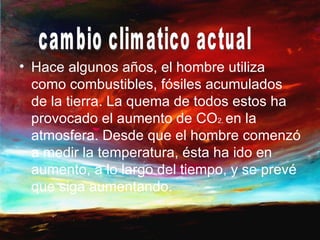 • Hace algunos años, el hombre utiliza
  como combustibles, fósiles acumulados
  de la tierra. La quema de todos estos ha
  provocado el aumento de CO2. en la
  atmosfera. Desde que el hombre comenzó
  a medir la temperatura, ésta ha ido en
  aumento, a lo largo del tiempo, y se prevé
  que siga aumentando.
 