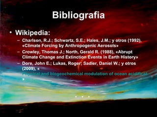 Bibliografia
• Wikipedia:
  – Charlson, R.J.; Schwartz, S.E.; Hales, J.M.; y otros (1992),
    «Climate Forcing by Anthropogenic Aerosols»
  – Crowley, Thomas J.; North, Gerald R. (1988), «Abrupt
    Climate Change and Extinction Events in Earth History»
  – Dore, John E.; Lukas, Roger; Sadler, Daniel W.; y otros
    (2009), «
    Physical and biogeochemical modulation of ocean acidification in
    »


                            . . .
 