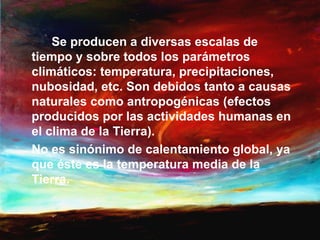 Se producen a diversas escalas de
tiempo y sobre todos los parámetros
climáticos: temperatura, precipitaciones,
nubosidad, etc. Son debidos tanto a causas
naturales como antropogénicas (efectos
producidos por las actividades humanas en
el clima de la Tierra).
No es sinónimo de calentamiento global, ya
que éste es la temperatura media de la
Tierra.
 