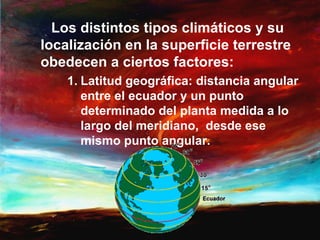 Los distintos tipos climáticos y su
localización en la superficie terrestre
obedecen a ciertos factores:
    1. Latitud geográfica: distancia angular
       entre el ecuador y un punto
       determinado del planta medida a lo
       largo del meridiano, desde ese
       mismo punto angular.
 