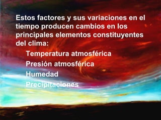Estos factores y sus variaciones en el
tiempo producen cambios en los
principales elementos constituyentes
del clima:
   Temperatura atmosférica
   Presión atmosférica
   Humedad
   Precipitaciones
 