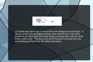 La (whole-step above So) is one of the more ambiguous hand-signs. It
can be shown with all fingers pointing down and the top of the hand
arched or just the thumb and index fingers pointing down with the other
three curled under. The key is the top of the hand is arched from the
wrist distinguishing it from the other hand-signs.
 