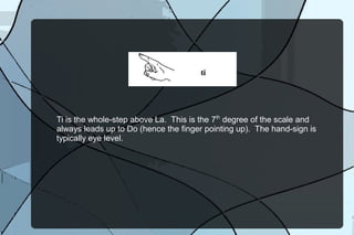 Ti is the whole-step above La. This is the 7th
degree of the scale and
always leads up to Do (hence the finger pointing up). The hand-sign is
typically eye level.
 