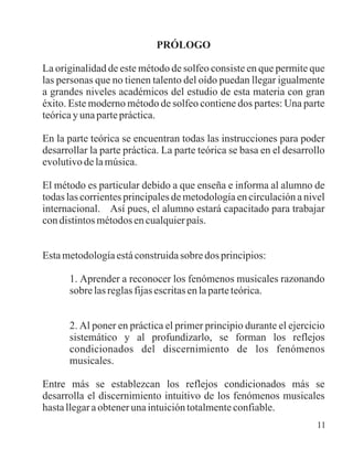 PRÓLOGO
La originalidad de este método de solfeo consiste en que permite que
las personas que no tienen talento del oído puedan llegar igualmente
a grandes niveles académicos del estudio de esta materia con gran
éxito. Este moderno método de solfeo contiene dos partes: Una parte
teórica y una parte práctica.
En la parte teórica se encuentran todas las instrucciones para poder
desarrollar la parte práctica. La parte teórica se basa en el desarrollo
evolutivo de la música.
El método es particular debido a que enseña e informa al alumno de
todas las corrientes principales de metodología en circulación a nivel
internacional. Así pues, el alumno estará capacitado para trabajar
condistintosmétodosencualquierpaís.
Estametodologíaestáconstruidasobredosprincipios:
1. Aprender a reconocer los fenómenos musicales razonando
sobre las reglas fijas escritas en la parte teórica.
2. Al poner en práctica el primer principio durante el ejercicio
sistemático y al profundizarlo, se forman los reflejos
condicionados del discernimiento de los fenómenos
musicales.
Entre más se establezcan los reflejos condicionados más se
desarrolla el discernimiento intuitivo de los fenómenos musicales
hasta llegar a obtener una intuición totalmente confiable.
11
 