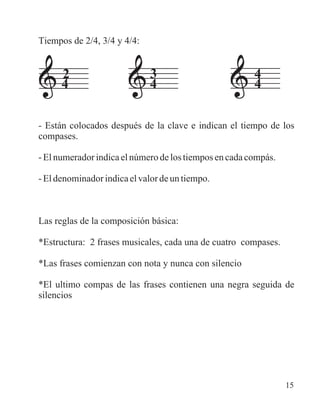 Tiempos de 2/4, 3/4 y 4/4:
- Están colocados después de la clave e indican el tiempo de los
compases.
-Elnumeradorindicaelnúmerodelostiemposencadacompás.
-Eldenominadorindicaelvalordeuntiempo.
Las reglas de la composición básica:
*Estructura: 2 frases musicales, cada una de cuatro compases.
*Las frases comienzan con nota y nunca con silencio
*El ultimo compas de las frases contienen una negra seguida de
silencios
2 43
4 44
15
 