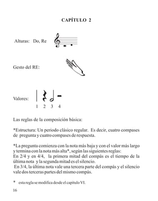 CAPÍTULO 2
Alturas: Do, Re
Gesto del RE:
Valores:
Las reglas de la composición básica:
*Estructura: Un periodo clásico regular. Es decir, cuatro compases
de preguntaycuatrocompasesderespuesta.
*La pregunta comienza con la nota más baja y con el valor más largo
yterminaconlanotamásalta*,segúnlassiguientesreglas:
En 2/4 y en 4/4, la primera mitad del compás es el tiempo de la
últimanota ylasegundamitadeselsilencio.
En 3/4, la última nota vale una tercera parte del compás y el silencio
valedosterceraspartesdelmismocompás.
* estareglasemodificadesdeelcapítuloVI.
1 2 3 4
16
 