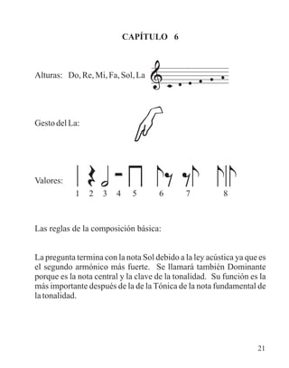 CAPÍTULO 6
Alturas: Do, Re, Mi, Fa, Sol, La
Gesto del La:
Valores:
Las reglas de la composición básica:
La pregunta termina con la nota Sol debido a la ley acústica ya que es
el segundo armónico más fuerte. Se llamará también Dominante
porque es la nota central y la clave de la tonalidad. Su función es la
más importante después de la de la Tónica de la nota fundamental de
latonalidad.
1 2 3 4 5 6 7 8
21
 