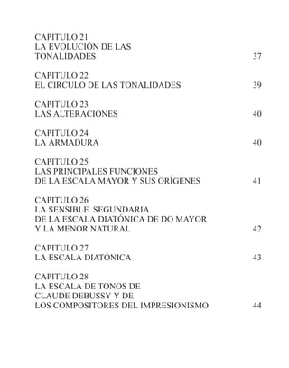 CAPITULO 21
LA EVOLUCIÓN DE LAS
TONALIDADES 37
CAPITULO 22
EL CIRCULO DE LAS TONALIDADES 39
CAPITULO 23
LAS ALTERACIONES 40
CAPITULO 24
LA ARMADURA 40
CAPITULO 25
LAS PRINCIPALES FUNCIONES
DE LA ESCALA MAYOR Y SUS ORÍGENES 41
CAPITULO 26
LA SENSIBLE SEGUNDARIA
DE LA ESCALA DIATÓNICA DE DO MAYOR
Y LA MENOR NATURAL 42
CAPITULO 27
LA ESCALA DIATÓNICA 43
CAPITULO 28
LA ESCALA DE TONOS DE
CLAUDE DEBUSSY Y DE
LOS COMPOSITORES DEL IMPRESIONISMO 44
 