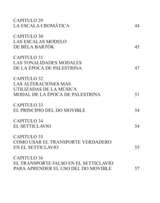CAPITULO 29
LA ESCALA CROMÁTICA 44
CAPITULO 30
LAS ESCALAS MODELO
DE BÉLA BARTÓK 45
CAPITULO 31
LAS TONALIDADES MODALES
DE LA ÉPOCA DE PALESTRINA 47
CAPITULO 32
LAS ALTERACIONES MAS
UTILIZADAS DE LA MÚSICA
MODAL DE LA ÉPOCA DE PALESTRINA 51
CAPITULO 33
EL PRINCIPIO DEL DO MOVIBLE 54
CAPITULO 34
EL SETTICLAVIO 54
CAPITULO 35
COMO USAR EL TRANSPORTE VERDADERO
EN EL SETTICLAVIO 55
CAPITULO 36
EL TRANSPORTE FALSO EN EL SETTICLAVIO
PARA APRENDER EL USO DEL DO MOVIBLE 57
 