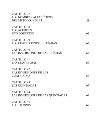 CAPITULO 37
LOS NOMBRES ALFABÉTICOS
DEL MÉTODO INGLES 58
CAPITULO 38
LOS ACORDES
INTRODUCCIÓN 61
CAPITULO 39
LOS CUATRO TIPOS DE TRÍADAS 62
CAPITULO 40
LAS INVERSIONES DE LAS TRÍADAS 62
CAPITULO 41
LAS CUATRÍADAS 63
CAPITULO 42
LAS INVERSIONES DE LAS
CUATRÍADAS 66
CAPITULO 43
LAS QUINTÍADAS 67
CAPITULO 44
LAS INVERSIONES DE LAS QUINTÍADAS 69
CAPITULO 45
LOS TIEMPOS 69
 