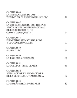 CAPITULO 46
LAS DIRECCIONES DE LOS
TIEMPOS EN EL ESTUDIO DEL SOLFEO 71
CAPITULO 47
LAS DIRECCIONES DE LOS TIEMPOS
SEGÚN ACUERDO INTERNACIONAL
DE LOS DIRECTORES DE
CORO Y DE ORQUESTA 74
CAPITULO 48
ELEMENTOS RÍTMICOS BÁSICOS
Y SUS COMBINACIONES 77
CAPITULO 49
EL PUNTILLO 79
CAPITULO 50
LA LIGADURA DE UNIÓN 80
CAPITULO 51
LOS GRUPOS IRREGULARES 81
CAPITULO 52
SEÑALACIONES Y ANOTACIONES
DE LA MÚSICA CONTEMPORÁNEA 82
CAPITULO 53
LOS PARÁMETROS MUSICALES 83
 