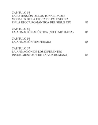 CAPITULO 54
LA EXTENSIÓN DE LAS TONALIDADES
MODALES DE LA ÉPOCA DE PALESTRINA
EN LA ÉPOCA ROMÁNTICA DEL SIGLO XIX 85
CAPITULO 55
LA AFINACIÓN ACÚSTICA (NO TEMPERADA) 85
CAPITULO 56
LA AFINACIÓN TEMPERADA 85
CAPITULO 57
LA AFINACIÓN DE LOS DIFERENTES
INSTRUMENTOS Y DE LA VOZ HUMANA 86
 