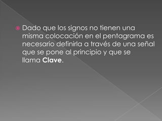    Dado que los signos no tienen una
    misma colocación en el pentagrama es
    necesario definirla a través de una señal
    que se pone al principio y que se
    llama Clave.
 