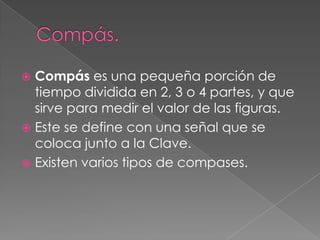  Compás es una pequeña porción de
  tiempo dividida en 2, 3 o 4 partes, y que
  sirve para medir el valor de las figuras.
 Este se define con una señal que se
  coloca junto a la Clave.
 Existen varios tipos de compases.
 