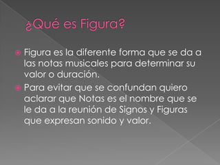  Figura es la diferente forma que se da a
  las notas musicales para determinar su
  valor o duración.
 Para evitar que se confundan quiero
  aclarar que Notas es el nombre que se
  le da a la reunión de Signos y Figuras
  que expresan sonido y valor.
 