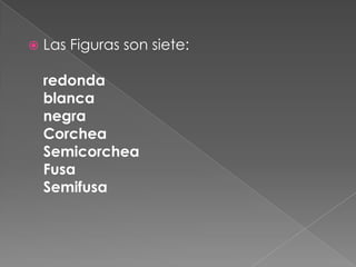    Las Figuras son siete:

    redonda
    blanca
    negra
    Corchea
    Semicorchea
    Fusa
    Semifusa
 