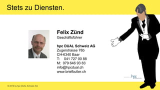 © 2016 by hpc DUAL Schweiz AG
Felix Zünd
Geschäftsführer
hpc DUAL Schweiz AG
Zugerstrasse 76b
CH-6340 Baar
T: 041 727 00 88
M: 079 646 93 83
info@hpcdual.ch
www.briefbutler.ch
Stets zu Diensten.
 